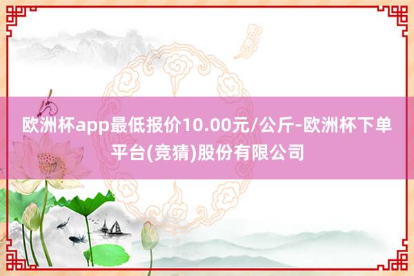 欧洲杯app最低报价10.00元/公斤-欧洲杯下单平台(竞猜)股份有限公司