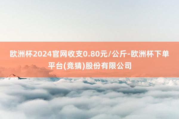 欧洲杯2024官网收支0.80元/公斤-欧洲杯下单平台(竞猜)股份有限公司