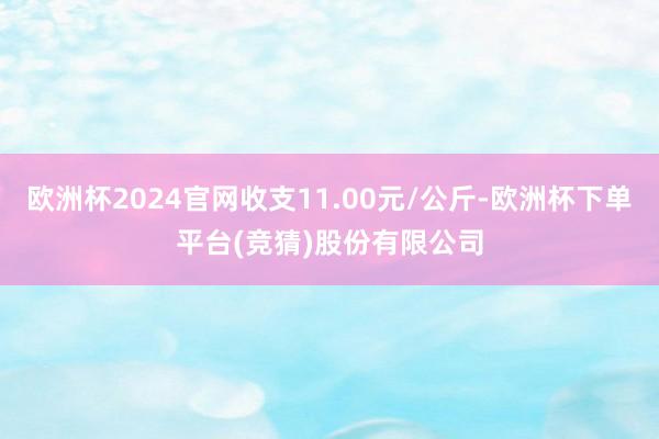 欧洲杯2024官网收支11.00元/公斤-欧洲杯下单平台(竞猜)股份有限公司