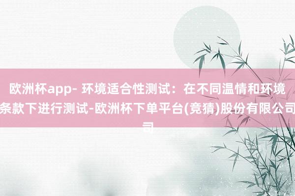 欧洲杯app- 环境适合性测试：在不同温情和环境条款下进行测试-欧洲杯下单平台(竞猜)股份有限公司
