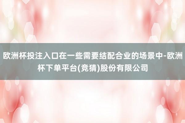 欧洲杯投注入口在一些需要结配合业的场景中-欧洲杯下单平台(竞猜)股份有限公司