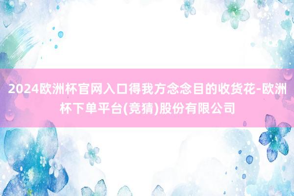 2024欧洲杯官网入口得我方念念目的收货花-欧洲杯下单平台(竞猜)股份有限公司