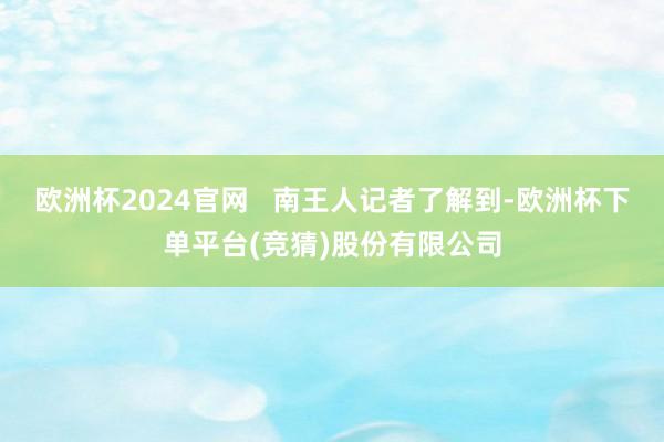欧洲杯2024官网   南王人记者了解到-欧洲杯下单平台(竞猜)股份有限公司