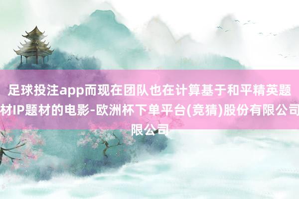 足球投注app而现在团队也在计算基于和平精英题材IP题材的电影-欧洲杯下单平台(竞猜)股份有限公司
