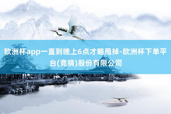 欧洲杯app一直到晚上6点才略甩掉-欧洲杯下单平台(竞猜)股份有限公司