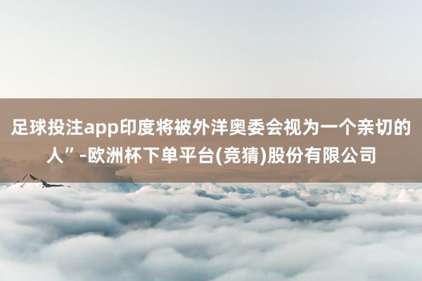 足球投注app印度将被外洋奥委会视为一个亲切的人”-欧洲杯下单平台(竞猜)股份有限公司