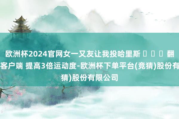 欧洲杯2024官网女一又友让我投哈里斯 ​​​翻开新闻客户端 提高3倍运动度-欧洲杯下单平台(竞猜)股份有限公司