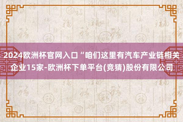2024欧洲杯官网入口“咱们这里有汽车产业链相关企业15家-欧洲杯下单平台(竞猜)股份有限公司