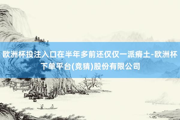 欧洲杯投注入口在半年多前还仅仅一派瘠土-欧洲杯下单平台(竞猜)股份有限公司
