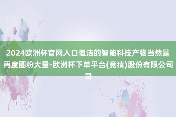 2024欧洲杯官网入口恒洁的智能科技产物当然是再度圈粉大量-欧洲杯下单平台(竞猜)股份有限公司
