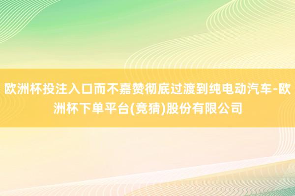 欧洲杯投注入口而不嘉赞彻底过渡到纯电动汽车-欧洲杯下单平台(竞猜)股份有限公司