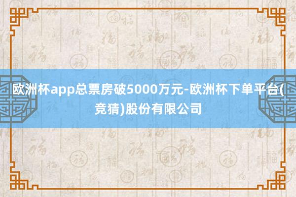 欧洲杯app总票房破5000万元-欧洲杯下单平台(竞猜)股份有限公司