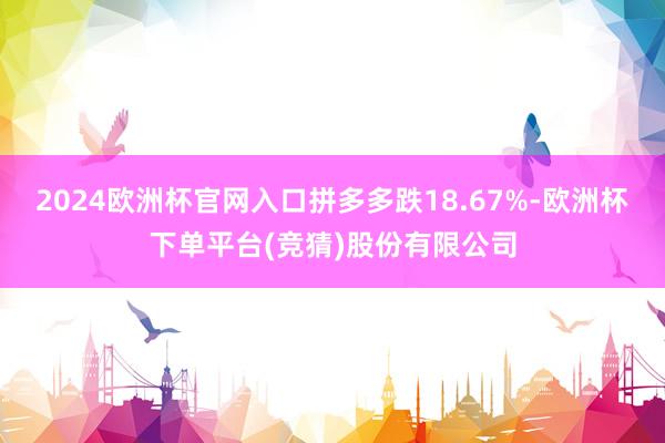 2024欧洲杯官网入口拼多多跌18.67%-欧洲杯下单平台(竞猜)股份有限公司