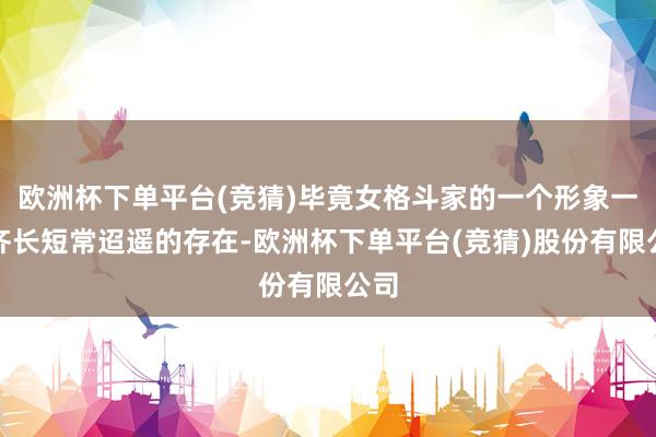 欧洲杯下单平台(竞猜)毕竟女格斗家的一个形象一直齐长短常迢遥的存在-欧洲杯下单平台(竞猜)股份有限公司