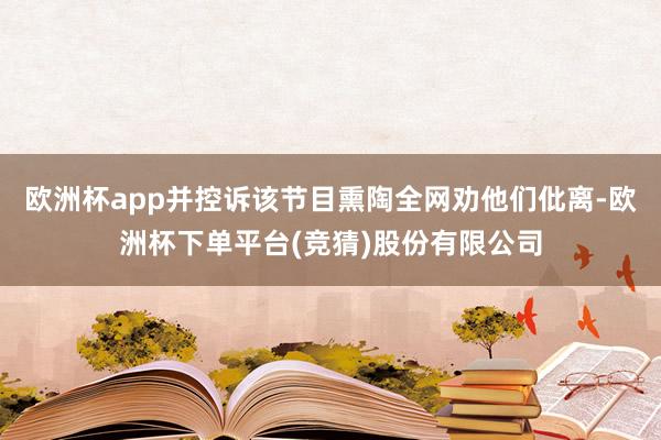 欧洲杯app并控诉该节目熏陶全网劝他们仳离-欧洲杯下单平台(竞猜)股份有限公司