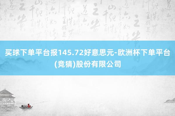 买球下单平台报145.72好意思元-欧洲杯下单平台(竞猜)股份有限公司