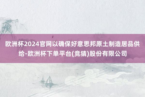 欧洲杯2024官网以确保好意思邦原土制造居品供给-欧洲杯下单平台(竞猜)股份有限公司