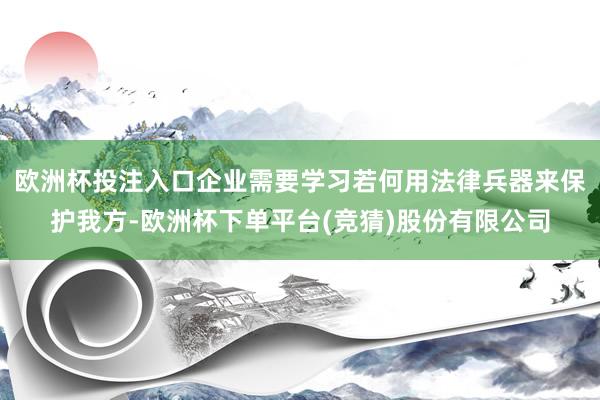 欧洲杯投注入口企业需要学习若何用法律兵器来保护我方-欧洲杯下单平台(竞猜)股份有限公司