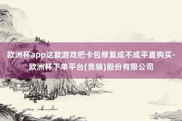 欧洲杯app这款游戏把卡包修复成不成平直购买-欧洲杯下单平台(竞猜)股份有限公司