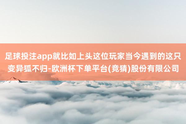 足球投注app就比如上头这位玩家当今遇到的这只变异狐不归-欧洲杯下单平台(竞猜)股份有限公司
