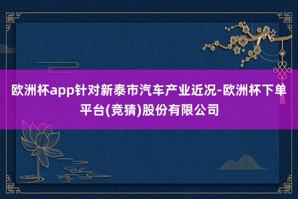 欧洲杯app针对新泰市汽车产业近况-欧洲杯下单平台(竞猜)股份有限公司
