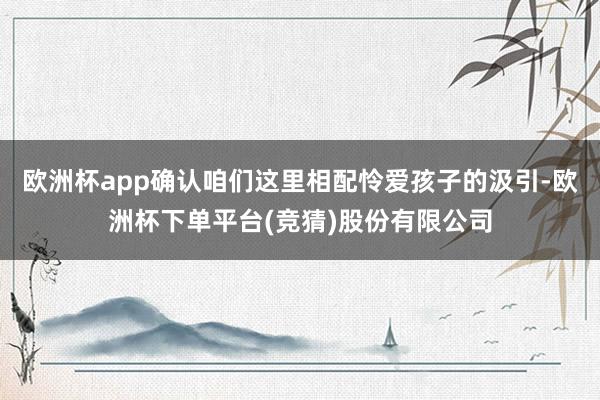 欧洲杯app确认咱们这里相配怜爱孩子的汲引-欧洲杯下单平台(竞猜)股份有限公司