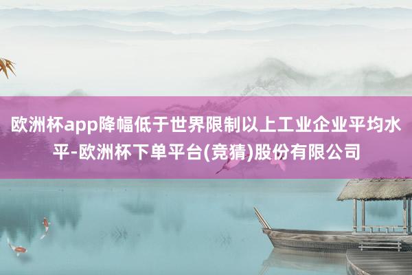 欧洲杯app降幅低于世界限制以上工业企业平均水平-欧洲杯下单平台(竞猜)股份有限公司