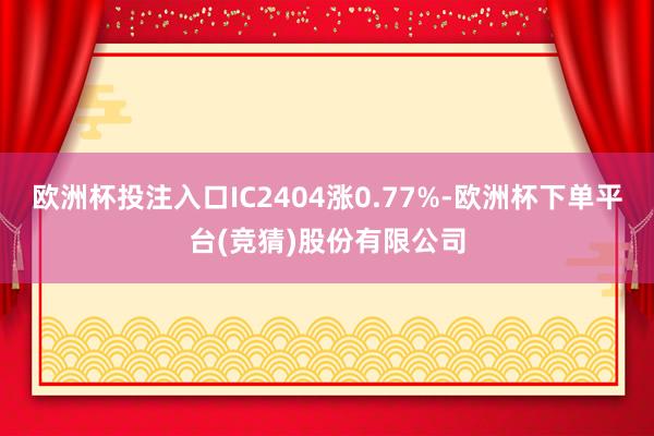 欧洲杯投注入口IC2404涨0.77%-欧洲杯下单平台(竞猜)股份有限公司