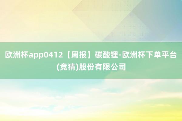 欧洲杯app0412【周报】碳酸锂-欧洲杯下单平台(竞猜)股份有限公司