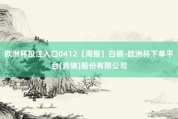 欧洲杯投注入口0412【周报】白银-欧洲杯下单平台(竞猜)股份有限公司
