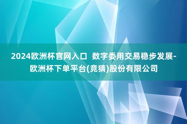 2024欧洲杯官网入口  数字委用交易稳步发展-欧洲杯下单平台(竞猜)股份有限公司