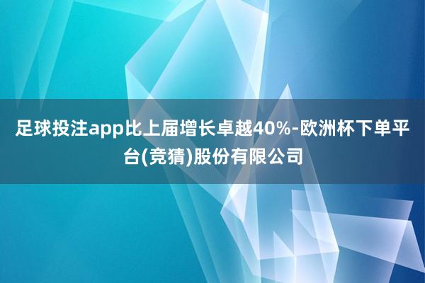足球投注app比上届增长卓越40%-欧洲杯下单平台(竞猜)股份有限公司