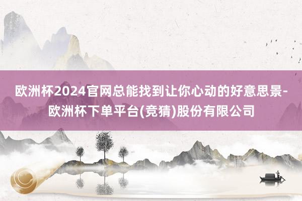 欧洲杯2024官网总能找到让你心动的好意思景-欧洲杯下单平台(竞猜)股份有限公司