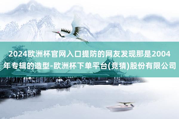 2024欧洲杯官网入口提防的网友发现那是2004年专辑的造型-欧洲杯下单平台(竞猜)股份有限公司