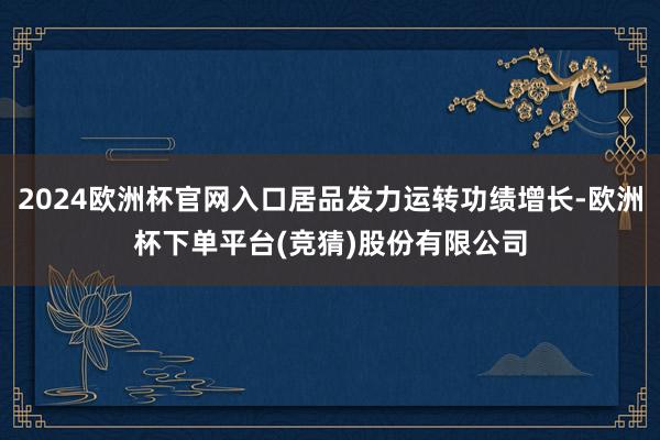 2024欧洲杯官网入口居品发力运转功绩增长-欧洲杯下单平台(竞猜)股份有限公司