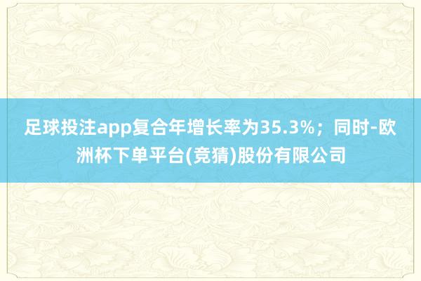 足球投注app复合年增长率为35.3%；同时-欧洲杯下单平台(竞猜)股份有限公司