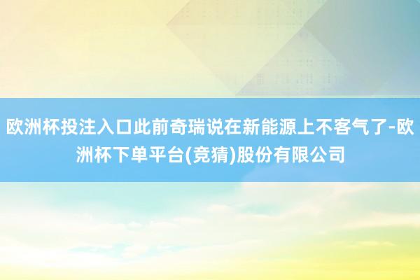 欧洲杯投注入口此前奇瑞说在新能源上不客气了-欧洲杯下单平台(竞猜)股份有限公司