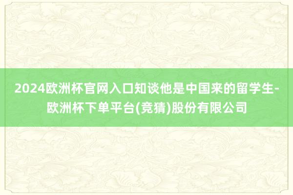 2024欧洲杯官网入口知谈他是中国来的留学生-欧洲杯下单平台(竞猜)股份有限公司