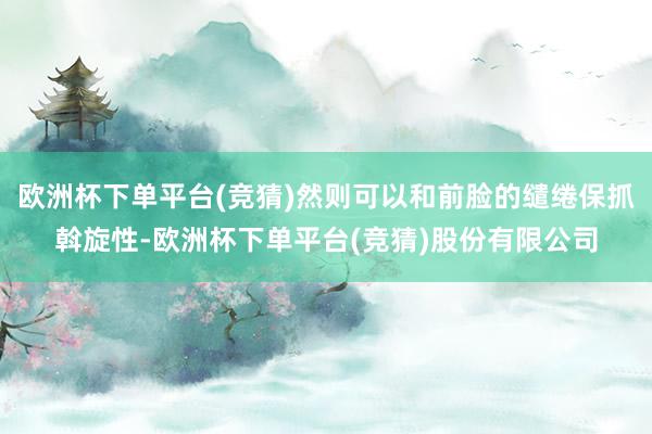 欧洲杯下单平台(竞猜)然则可以和前脸的缱绻保抓斡旋性-欧洲杯下单平台(竞猜)股份有限公司