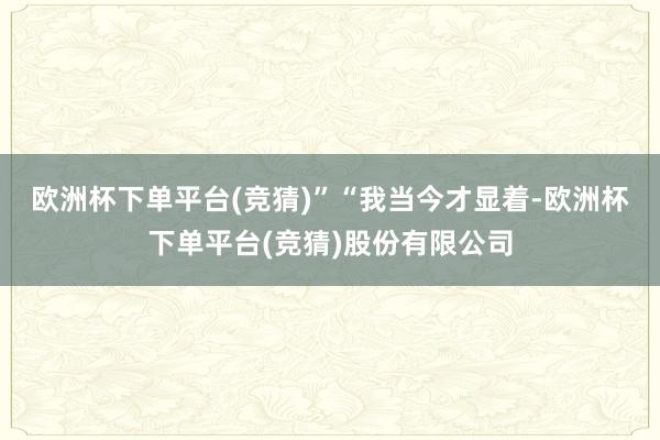欧洲杯下单平台(竞猜)”　　“我当今才显着-欧洲杯下单平台(竞猜)股份有限公司