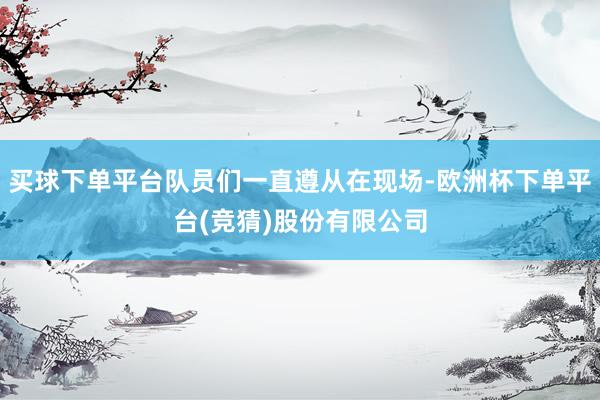 买球下单平台队员们一直遵从在现场-欧洲杯下单平台(竞猜)股份有限公司