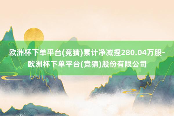 欧洲杯下单平台(竞猜)累计净减捏280.04万股-欧洲杯下单平台(竞猜)股份有限公司