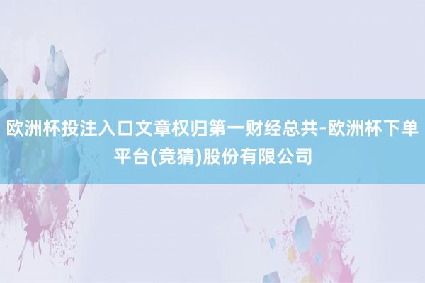 欧洲杯投注入口文章权归第一财经总共-欧洲杯下单平台(竞猜)股份有限公司