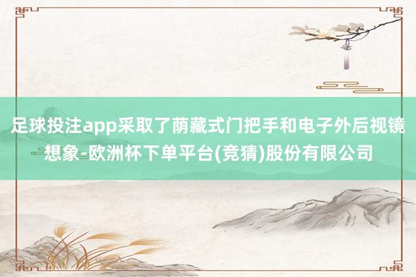 足球投注app采取了荫藏式门把手和电子外后视镜想象-欧洲杯下单平台(竞猜)股份有限公司