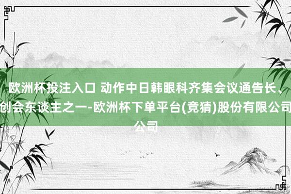 欧洲杯投注入口 动作中日韩眼科齐集会议通告长、创会东谈主之一-欧洲杯下单平台(竞猜)股份有限公司