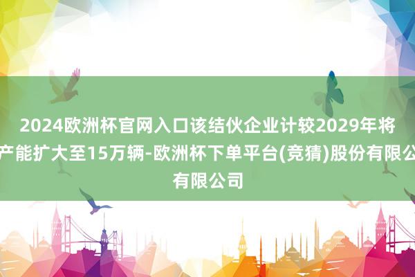 2024欧洲杯官网入口该结伙企业计较2029年将年产能扩大至15万辆-欧洲杯下单平台(竞猜)股份有限公司