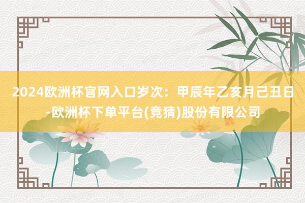 2024欧洲杯官网入口岁次：甲辰年乙亥月己丑日-欧洲杯下单平台(竞猜)股份有限公司