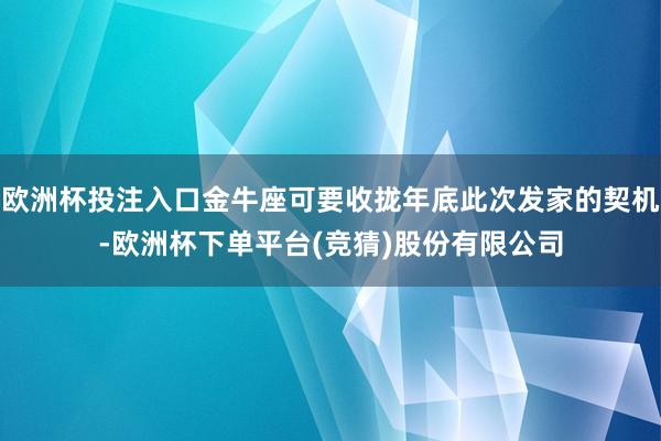 欧洲杯投注入口金牛座可要收拢年底此次发家的契机-欧洲杯下单平台(竞猜)股份有限公司