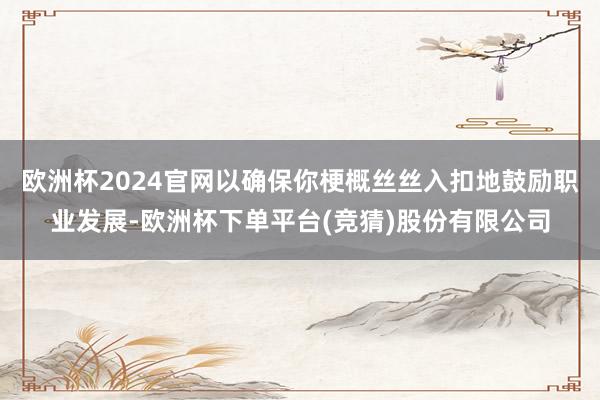 欧洲杯2024官网以确保你梗概丝丝入扣地鼓励职业发展-欧洲杯下单平台(竞猜)股份有限公司