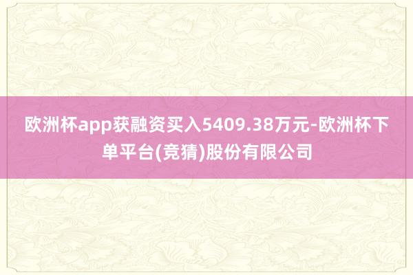 欧洲杯app获融资买入5409.38万元-欧洲杯下单平台(竞猜)股份有限公司